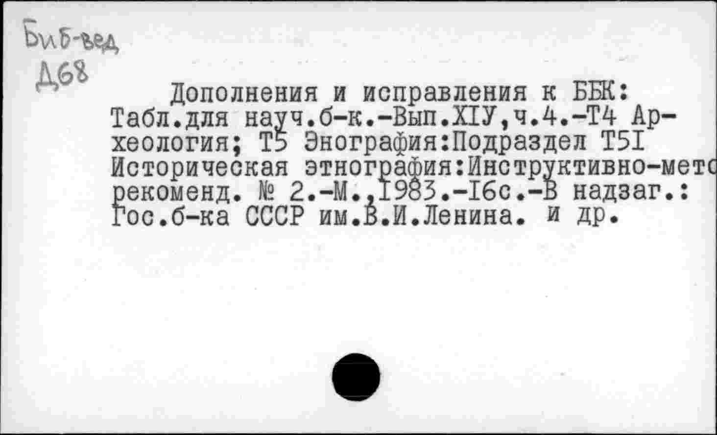 ﻿ДО
Дополнения и исправления к ББК: Табл.для науч.б-к.-Вып.Х1У,ч.4.-Т4 Археология; Т5 Энография:Подраздел Т51 Историческая этнография:Инструктивно-метс рекоменд. № 2.-М.,1983.-16с.-В надзаг.: Гос.б-ка СССР им.В.И.Ленина, и др.